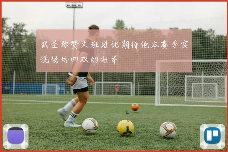武圣称赞文班进化期待他本赛季实现场均四双的壮举