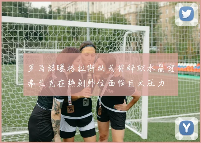 罗马诺曝格拉斯纳或将辞职水晶宫弗兰克在热刺帅位面临巨大压力
