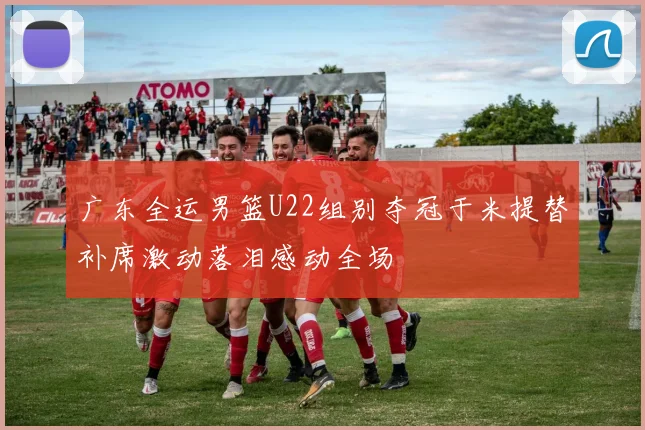 广东全运男篮U22组别夺冠于米提替补席激动落泪感动全场