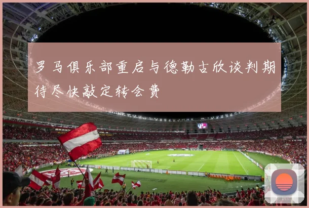 罗马俱乐部重启与德勒古欣谈判期待尽快敲定转会费