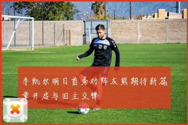 李凯尔明日首秀对阵灰熊期待新篇章开启与旧主交锋