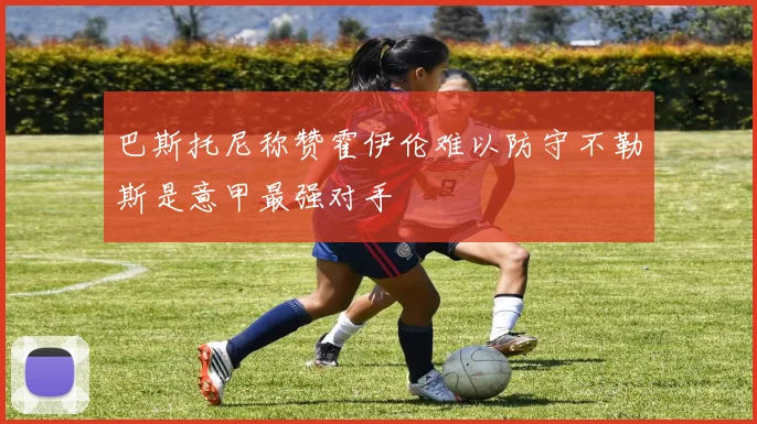 巴斯托尼称赞霍伊伦难以防守不勒斯是意甲最强对手