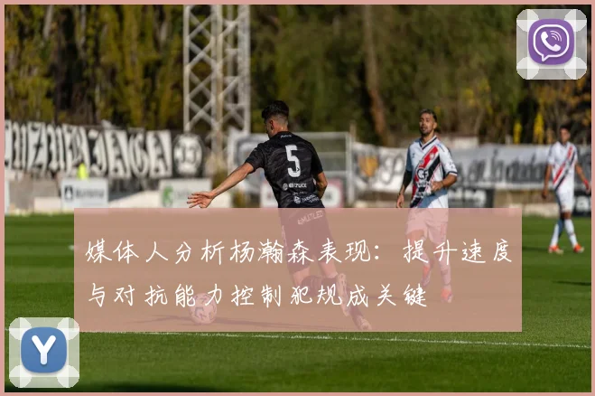 媒体人分析杨瀚森表现：提升速度与对抗能力控制犯规成关键