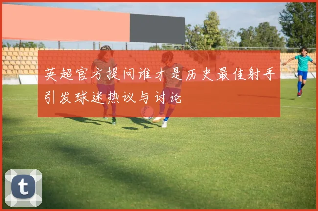 英超官方提问谁才是历史最佳射手引发球迷热议与讨论