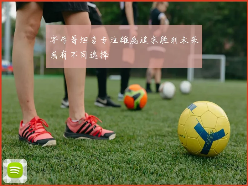 字母哥坦言专注雄鹿追求胜利未来或有不同选择