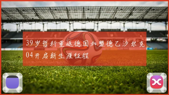 39岁哲科重返德国加盟德乙沙尔克04开启新生涯征程
