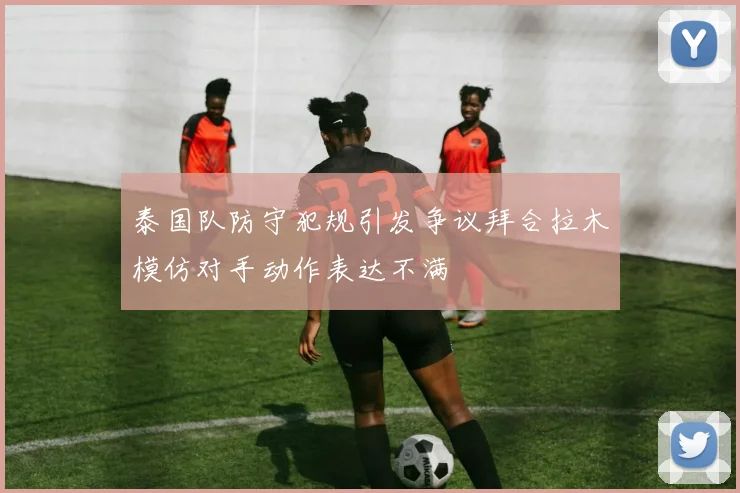 泰国队防守犯规引发争议拜合拉木模仿对手动作表达不满