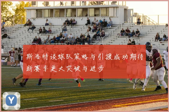 斯洛特谈球队策略与引援成功期待新赛季更大突破与进步