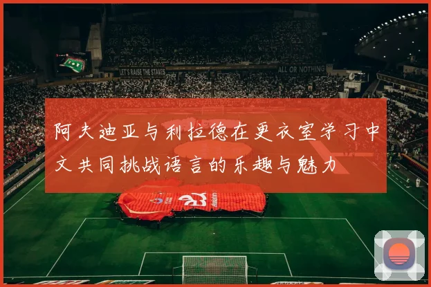 阿夫迪亚与利拉德在更衣室学习中文共同挑战语言的乐趣与魅力