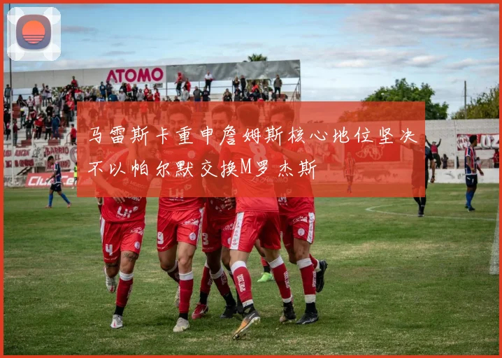 马雷斯卡重申詹姆斯核心地位坚决不以帕尔默交换M罗杰斯