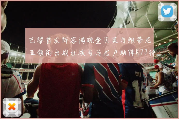 巴黎首发阵容揭晓登贝莱与维蒂尼亚领衔出战杜埃与马尤卢助阵K77待命替补