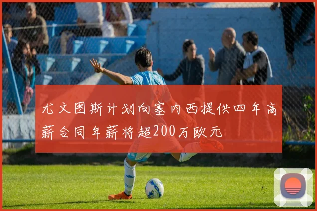 尤文图斯计划向塞内西提供四年高薪合同年薪将超200万欧元