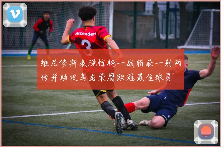 维尼修斯表现惊艳一战斩获一射两传并助攻乌龙荣膺欧冠最佳球员