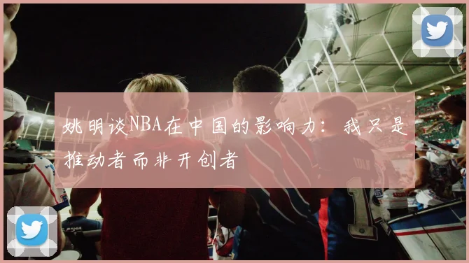 姚明谈NBA在中国的影响力：我只是推动者而非开创者